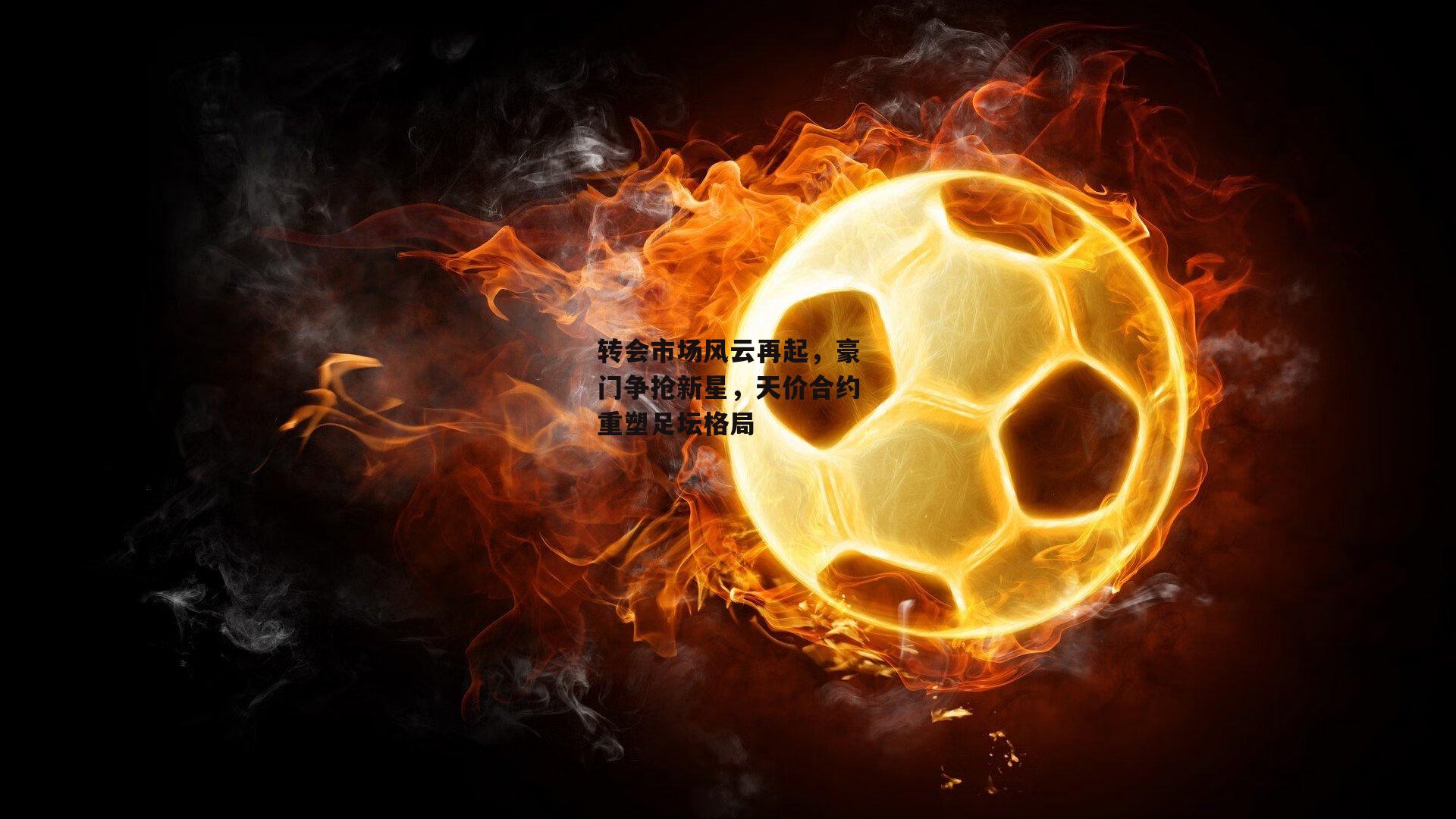 转会市场风云再起，豪门争抢新星，天价合约重塑足坛格局