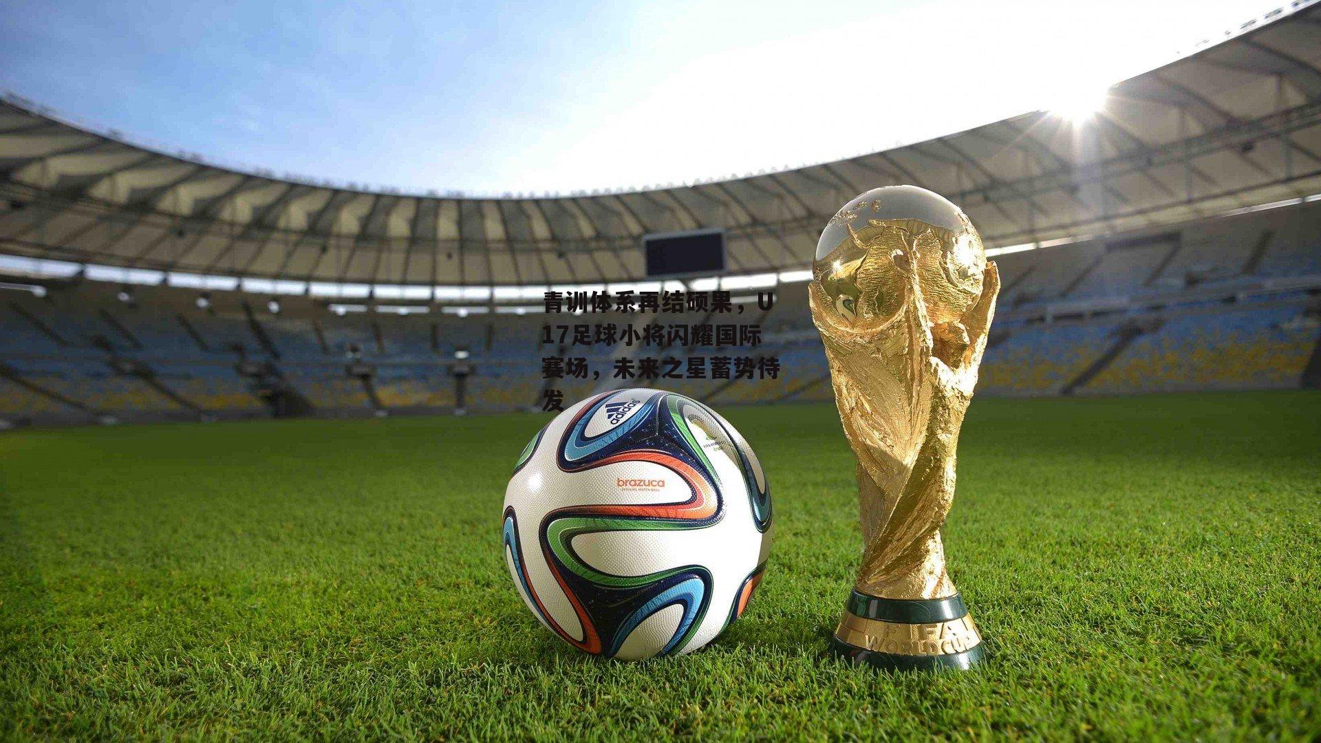 青训体系再结硕果，U17足球小将闪耀国际赛场，未来之星蓄势待发